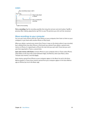 Page 111 Chapter  26    Voice Memos 111
Listen
Trim or rename the 
recording.
Listen to the recording.
Tap a recording to play or edit it.
Drag to skip ahead 
or rewind.
Trim a recording. Tap the recording, tap Edit, then drag the red start and end markers. Tap  to 
preview. After making adjustments, tap Trim to save. The portions you trim can’t be recovered.
Move recordings to your computer
You can sync voice memos with the iTunes library on your computer, then listen to them on your 
computer or sync them with...