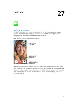 Page 11227
  11 2
FaceTime
FaceTime at a glance
Use FaceTime to make video or audio calls to other iOS devices or computers that support 
FaceTime. The FaceTime camera lets you talk face-to-face; switch to the rear iSight camera  
(not available on all models) to share what you see around you.
Note:  FaceTime may not be available in all areas.
Mute your mic (the 
caller can see but 
not hear you).
Switch to the rear 
camera (available on 
some models).
Drag your image
to any corner.
With a Wi-Fi connection and...