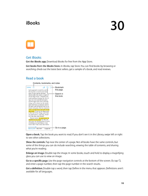 Page 11830
  11 8
iBooks
Get iBooks
Get the iBooks app. Download iBooks for free from the App Store.
Get books from the iBooks Store. In iBooks, tap Store. You can find books by browsing or 
searching, check out the latest best sellers, get a sample of a book, and read reviews.
Read a book
Go to a page.
Bookmark 
this page.
Contents, bookmarks, and notes
Search in 
this book.
Open a book. Tap the book you want to read. If you don’t see it in the Library, swipe left or right 
to see other collections.
Show the...