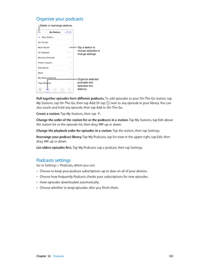 Page 125 Chapter  32    Podcasts 12 5
Organize your podcasts
Organize selected 
podcasts and 
episodes into 
stations.
Tap a station to 
choose episodes or 
change settings.
Delete or rearrange stations.
Pull together episodes from different podcasts. To add episodes to your On-The-Go station, tap 
My Stations, tap On-The-Go, then tap Add. Or tap 
 next to any episode in your library. You can 
also touch and hold any episode, then tap Add to On-The-Go.
Create a station. Tap My Stations, then tap 
.
Change the...