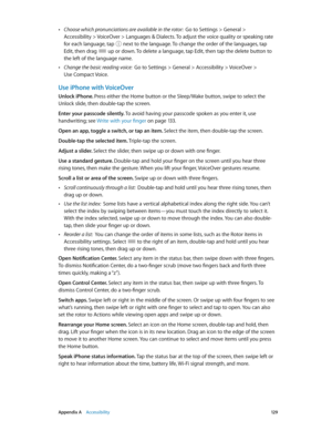 Page 129 Appendix A    Accessibility 12 9
 •Choose which pronunciations are available in the rotor:  Go to Settings > General > 
Accessibility > VoiceOver > Languages & Dialects. To adjust the voice quality or speaking rate 
for each language, tap  next to the language. To change the order of the languages, tap 
Edit, then drag  up or down. To delete a language, tap Edit, then tap the delete button to 
the left of the language name.
 •Change the basic reading voice:  Go to Settings > General > Accessibility >...