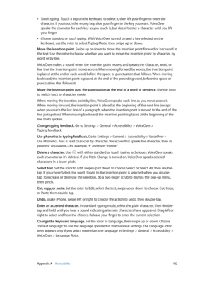 Page 132 Appendix A    Accessibility 13 2
 •Touch typing:  Touch a key on the keyboard to select it, then lift your finger to enter the 
character. If you touch the wrong key, slide your finger to the key you want. VoiceOver 
speaks the character for each key as you touch it, but doesn’t enter a character until you lift 
your finger.
 •Choose standard or touch typing:  With VoiceOver turned on and a key selected on the 
keyboard, use the rotor to select Typing Mode, then swipe up or down.
Move the insertion...