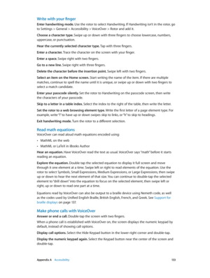 Page 133 Appendix A    Accessibility 13 3
Write with your finger
Enter handwriting mode. Use the rotor to select Handwriting. If Handwriting isn’t in the rotor, go 
to Settings > General > Accessibility > VoiceOver > Rotor and add it.
Choose a character type. Swipe up or down with three fingers to choose lowercase, numbers, 
uppercase, or punctuation.
Hear the currently selected character type. Tap with three fingers.
Enter a character. Trace the character on the screen with your finger.
Enter a space. Swipe...