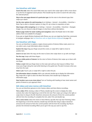 Page 134 Appendix A    Accessibility 13 4
Use VoiceOver with Safari
Search the web. Select the search field, enter your search, then swipe right or left to move down 
or up the list of suggested search phrases. Then double-tap the screen to search the web using 
the selected phrase.
Skip to the next page element of a particular type. Set the rotor to the element type, then 
swipe up or down.
Set the rotor options for web browsing. Go to Settings > General > Accessibility > VoiceOver > 
Rotor. Tap to select or...