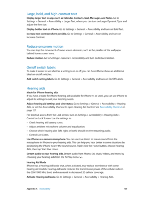 Page 139 Appendix A    Accessibility 13 9
Large, bold, and high-contrast text
Display larger text in apps such as Calendar, Contacts, Mail, Messages, and Notes. Go to 
Settings > General > Accessibility > Larger Text, where you can turn on Larger Dynamic Type and 
adjust the font size.
Display bolder text on iPhone. Go to Settings > General > Accessibility and turn on Bold Text.
Increase text contrast where possible. Go to Settings > General > Accessibility and turn on 
Increase Contrast.
Reduce onscreen motion...