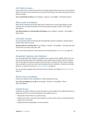 Page 141 Appendix A    Accessibility 141
LED Flash for Alerts
If you can’t hear the sounds that announce incoming calls and other alerts, you can have iPhone 
flash its LED (next to the camera lens on the back of the iPhone). This works only when iPhone is 
locked or asleep.
Turn on LED Flash for Alerts. Go to Settings > General > Accessibility > LED Flash for Alerts.
Mono audio and balance
Mono Audio combines the left and right stereo channels into a mono signal played on both 
channels. You can adjust the...