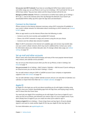 Page 16 Chapter  2    Getting Started 16
Set up your own Wi-Fi network. If you have an unconfigured AirPort base station turned on 
and within range, you can use iPhone to set it up. Go to Settings > Wi-Fi and look for “Set up an 
AirPort base station.” Tap your base station and the Setup Assistant will do the rest.
Manage an AirPort network. 
If iPhone is connected to an AirPort base station, go to Settings > 
Wi-Fi, tap  next to the network name, then tap Manage this Network. If you haven’t yet 
downloaded...