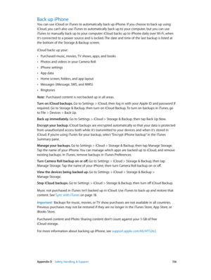 Page 156 Appendix D    Safety, Handling, & Support 15 6
Back up iPhone
You can use iCloud or iTunes to automatically back up iPhone. If you choose to back up using 
iCloud, you can’t also use iTunes to automatically back up to your computer, but you can use 
iTunes to manually back up to your computer. iCloud backs up to iPhone daily over Wi-Fi, when 
it’s connected to a power source and is locked. The date and time of the last backup is listed at 
the bottom of the Storage & Backup screen. 
iCloud backs up...