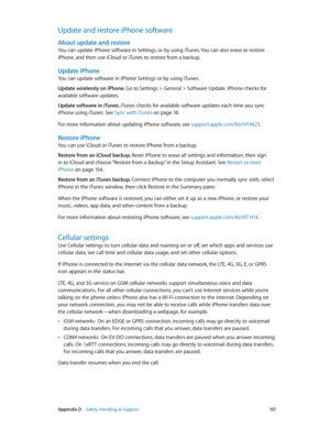 Page 157 Appendix D    Safety, Handling, & Support 15 7
Update and restore iPhone software
About update and restore
You can update iPhone software in Settings, or by using iTunes. You can also erase or restore 
iPhone, and then use iCloud or iTunes to restore from a backup.
Update iPhone
You can update software in iPhone Settings or by using iTunes. 
Update wirelessly on iPhone. Go to Settings > General > Software Update. iPhone checks for 
available software updates.
Update software in iTunes. iTunes checks for...