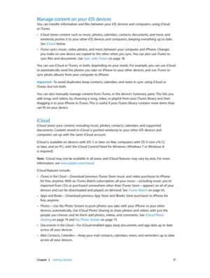 Page 17 Chapter  2    Getting Started 17
Manage content on your iOS devices
You can transfer information and files between your iOS devices and computers, using iCloud 
or iTunes.
 •iCloud stores content such as music, photos, calendars, contacts, documents, and more, and 
wirelessly pushes it to your other iOS devices and computers, keeping everything up to date. 
See iCloud below.
 •iTunes syncs music, video, photos, and more, between your computer and iPhone. Changes 
you make on one device are copied to the...