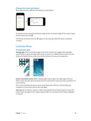 Page 23 Chapter  3    Basics 23
Change the screen orientation
Many apps give you a different view when you rotate iPhone. 
9:41 AM100%
9:41 AM100%
To lock the screen in portrait orientation, swipe up from the bottom edge of the screen to open 
Control Center, then tap .
The Portrait orientation lock icon  appears in the status bar when the screen orientation 
is locked.
Customize iPhone
Arrange your apps
Arrange apps. Touch and hold any app on the Home screen until it jiggles, then drag apps 
around. Drag an...