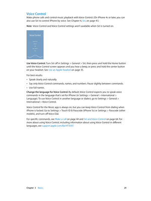 Page 29 Chapter  3    Basics 29
Voice Control
Make phone calls and control music playback with Voice Control. (On iPhone 4s or later, you can 
also use Siri to control iPhone by voice. See Chapter 4, Siri, on page 41.)
Note:  Voice Control and Voice Control settings aren’t available when Siri is turned on.
Use Voice Control. Turn Siri off in Settings > General > Siri, then press and hold the Home button 
until the Voice Control screen appears and you hear a beep, or press and hold the center button 
on your...