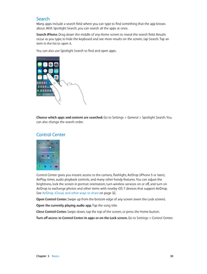 Page 30 Chapter  3    Basics 30
Search
Many apps include a search field where you can type to find something that the app knows 
about. With Spotlight Search, you can search all the apps at once. 
Search iPhone. Drag down the middle of any Home screen to reveal the search field. Results 
occur as you type; to hide the keyboard and see more results on the screen, tap Search. Tap an 
item in the list to open it.
You can also use Spotlight Search to find and open apps.
Choose which apps and content are searched....