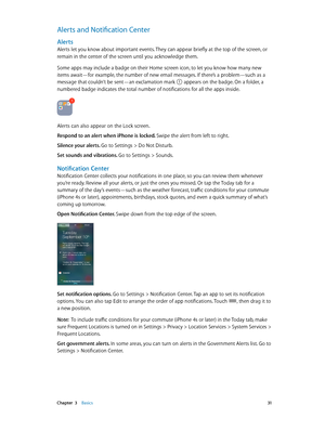 Page 31 Chapter  3    Basics 31
Alerts and Notification Center
Alerts
Alerts let you know about important events. They can appear briefly at the top of the screen, or 
remain in the center of the screen until you acknowledge them.
Some apps may include a badge on their Home screen icon, to let you know how many new 
items await—for example, the number of new email messages. If there’s a problem—such as a 
message that couldn’t be sent—an exclamation mark 
 appears on the badge. On a folder, a 
numbered badge...