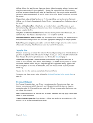 Page 33 Chapter  3    Basics 33
AirDrop (iPhone 5 or later) lets you share your photos, videos, interesting websites, locations, and 
other items wirelessly with other nearby iOS 7 devices that support AirDrop. AirDrop requires 
an iCloud account, and transfers info using Wi-Fi and Bluetooth. You must be on the same Wi-Fi 
network, or within approximately 30 feet (10 meters) of the other device. Transfers are encrypted 
for security.
Share an item using AirDrop. Tap Share or 
, then tap AirDrop and tap the name...