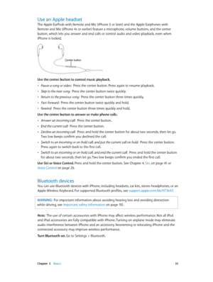 Page 35 Chapter  3    Basics 35
Use an Apple headset
The Apple EarPods with Remote and Mic (iPhone 5 or later) and the Apple Earphones with 
Remote and Mic (iPhone 4s or earlier) feature a microphone, volume buttons, and the center 
button, which lets you answer and end calls or control audio and video playback, even when 
iPhone is locked.
Center button
Use the center button to control music playback.
 •Pause a song or video:  Press the center button. Press again to resume playback.
 •Skip to the next song:...