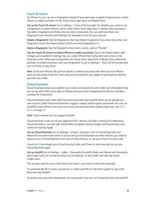 Page 38 Chapter  3    Basics 38
Touch ID sensor
On iPhone 5s, you can use a fingerprint instead of your passcode or Apple ID password to unlock 
iPhone or make purchases on the iTunes Store, App Store, and iBooks Store. 
Set up the Touch ID sensor. Go to Settings > Touch ID & Passcode. Set whether you want to use 
a fingerprint to unlock iPhone, and to make iTunes Store, App Store, or iBooks Store purchases. 
Tap Add a Fingerprint and follow the onscreen instructions. You can add more than one 
fingerprint...