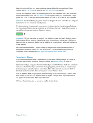 Page 40 Chapter  3    Basics 40
Note:  Connecting iPhone to a power outlet can start an iCloud backup or wireless iTunes 
syncing. See Back up iPhone
 on page 15 6  and Sync with iTunes on page 18.
You can also charge the battery by connecting iPhone to your computer, which also allows you 
to sync iPhone with iTunes. See Sync with iTunes
 on page 18 . Unless your keyboard has a high-
power USB 2.0 or 3.0 port, you must connect iPhone to a USB 2.0 or 3.0 port on your computer.
Important:  The iPhone battery may...