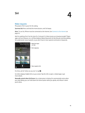 Page 414
  41
Siri
Make requests
The power of Siri is yours for the asking.
Summon Siri. Press and hold the Home button, until Siri beeps.
Note:  To use Siri, iPhone must be connected to the Internet. See Connect to the Internet on 
page 16.
Ask Siri anything, from “set the timer for 3 minutes” to “what movies are showing tonight?” Open 
apps, and turn features on or off, like Airplane Mode, Bluetooth, Do Not Disturb, and Accessibility. 
Siri understands natural speech, so you don’t have to learn special...