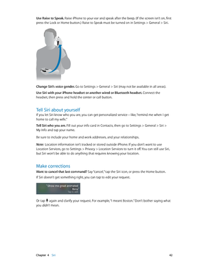 Page 42 Chapter  4    Siri 42
Use Raise to Speak. Raise iPhone to your ear and speak after the beep. (If the screen isn’t on, first 
press the Lock or Home button.) Raise to Speak must be turned on in Settings > General > Siri.
Change Siri’s voice gender. Go to Settings > General > Siri (may not be available in all areas). 
Use Siri with your iPhone headset or another wired or Bluetooth headset.  Connect the 
headset, then press and hold the center or call button.
Tell Siri about yourself
If you let Siri know...