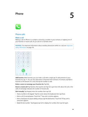 Page 445
  44
Phone
Phone calls
Make a call
Making a call on iPhone is as simple as choosing a number in your contacts, or tapping one of 
your favorites or recent calls. Or just ask Siri to “call Bob Jones.”
WARNING:  For important information about avoiding distractions while on a call, see Important 
safety information
 on page 151 . 
Add favorites. With Favorites, you can make a call with a single tap. To add someone to your 
Favorites list, tap 
. You can also add names to Favorites from Contacts. In...