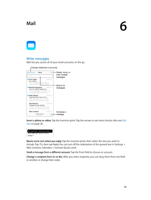 Page 506
  50
Mail
Write messages
Mail lets you access all of your email accounts, on the go.
Change mailboxes or accounts.
Search for 
messages.
Compose a 
message.
Delete, move, or 
mark multiple 
messages.
Insert a photo or video. Tap the insertion point. Tap the arrows to see more choices. Also see  Edit 
text
 on page 26.
Quote some text when you reply. Tap the insertion point, then select the text you want to 
include. Tap 
, then tap Reply. You can turn off the indentation of the quoted text in Settings...