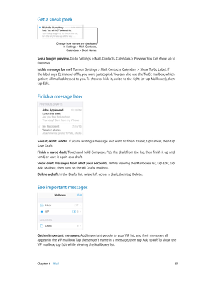 Page 51 Chapter  6    Mail 51
Get a sneak peek
Change how names are displayedin Settings > Mail, Contacts,Calendars > Short Name.
See a longer preview. Go to Settings > Mail, Contacts, Calendars > Preview. You can show up to 
five lines.
Is this message for me? Turn on Settings > Mail, Contacts, Calendars > Show To/Cc Label. If 
the label says Cc instead of To, you were just copied. You can also use the To/Cc mailbox, which 
gathers all mail addressed to you. To show or hide it, swipe to the right (or tap...