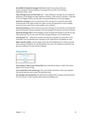 Page 52 Chapter  6    Mail 52
Get notified of important messages. Notification Center lets you know when you  
receive messages in favorite mailboxes or messages from your VIPs. Go to Settings >   
Notification Center > Mail.
Flag a message so you can find it later. Tap 
 while reading the message. You can change the 
appearance of the flagged message indicator in Settings > Mail, Contacts, Calendars > Flag Style. 
To see the Flagged mailbox, tap Edit while viewing the Mailboxes list, then tap Flagged.
Search...