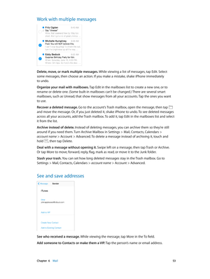 Page 53 Chapter  6    Mail 53
Work with multiple messages
Delete, move, or mark multiple messages. While viewing a list of messages, tap Edit. Select 
some messages, then choose an action. If you make a mistake, shake iPhone immediately 
to undo.
Organize your mail with mailboxes. Tap Edit in the mailboxes list to create a new one, or to 
rename or delete one. (Some built-in mailboxes can’t be changed.) There are several smart 
mailboxes, such as Unread, that show messages from all your accounts. Tap the ones...