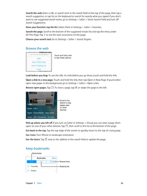 Page 56 Chapter  7    Safari 56
Search the web. Enter a URL or search term in the search field at the top of the page, then tap a 
search suggestion, or tap Go on the keyboard to search for exactly what you typed. If you don’t 
want to see suggested search terms, go to Settings > Safari > Smart Search Field and turn off 
Search Suggestions.
Have your favorites top the list. Select them in Settings > Safari > Favorites.
Search the page. Scroll to the bottom of the suggested results list and tap the entry under...