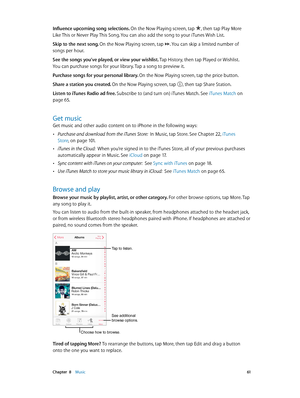 Page 61 Chapter  8    Music 61
Influence upcoming song selections. On the Now Playing screen, tap , then tap Play More 
Like This or Never Play This Song. You can also add the song to your iTunes Wish List.
Skip to the next song. On the Now Playing screen, tap 
. You can skip a limited number of 
songs per hour.
See the songs you’ve played, or view your wishlist. Tap History, then tap Played or Wishlist.  
You can purchase songs for your library. Tap a song to preview it.
Purchase songs for your personal...