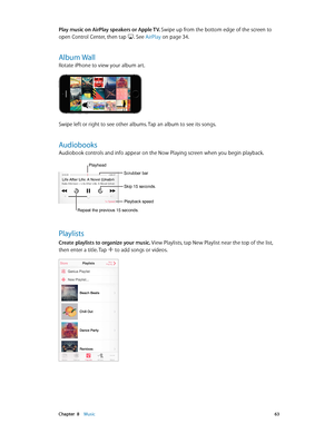 Page 63 Chapter  8    Music 63
Play music on AirPlay speakers or Apple TV. Swipe up from the bottom edge of the screen to 
open Control Center, then tap 
. See AirPlay on page 34.
Album Wall
Rotate iPhone to view your album art.
Swipe left or right to see other albums. Tap an album to see its songs.
Audiobooks
Audiobook controls and info appear on the Now Playing screen when you begin playback. 
Repeat the previous 15 seconds.
Playhead
Scrubber bar
Playback speed
Skip 15 seconds.
Playlists
Create playlists to...