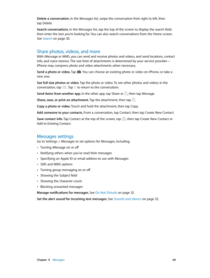 Page 69 Chapter  9    Messages 69
Delete a conversation. In the Messages list, swipe the conversation from right to left, then 
tap Delete.
Search conversations. In the Messages list, tap the top of the screen to display the search field, 
then enter the text you’re looking for. You can also search conversations from the Home screen. 
See Search
 on page 30.
Share photos, videos, and more
With iMessage or MMS, you can send and receive photos and videos, and send locations, contact 
info, and voice memos. The...