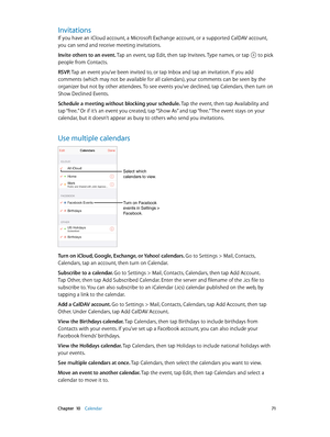 Page 71 Chapter  10    Calendar 71
Invitations
If you have an iCloud account, a Microsoft Exchange account, or a supported CalDAV account, 
you can send and receive meeting invitations.
Invite others to an event. Tap an event, tap Edit, then tap Invitees. Type names, or tap 
 to pick 
people from Contacts.
RSVP. Tap an event you’ve been invited to, or tap Inbox and tap an invitation. If you add 
comments (which may not be available for all calendars), your comments can be seen by the 
organizer but not by other...