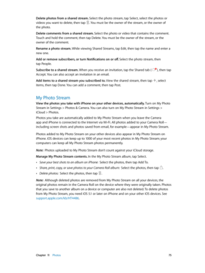 Page 75 Chapter  11    Photos 75
Delete photos from a shared stream. Select the photo stream, tap Select, select the photos or 
videos you want to delete, then tap 
. You must be the owner of the stream, or the owner of 
the photo.
Delete comments from a shared stream. Select the photo or video that contains the comment. 
Touch and hold the comment, then tap Delete. You must be the owner of the stream, or the 
owner of the comment.
Rename a photo stream. While viewing Shared Streams, tap Edit, then tap the name...