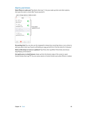 Page 85 Chapter  14    Clock 85
Alarms and timers
Want iPhone to wake you? Tap Alarm, then tap . Set your wake-up time and other options, 
then give the alarm a name (like “Soccer practice”).
Tap to change options or delete an alarm.
Turn saved 
alarms on or off.
No wasting time! You can also use the stopwatch to keep time, record lap times, or set a timer to 
alert you when time’s up. If you’re soft boiling an egg, just tell Siri to “Set the timer for 3 minutes.”
Want to fall asleep to music or a podcast? Tap...