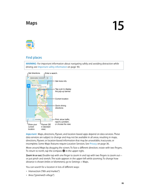 Page 8615
  86
Maps
Find places
WARNING:  For important information about navigating safely and avoiding distraction while 
driving, see Important safety information
 on page 151 .
Print, show traffic, 
report a problem, 
or choose the view.
Tap a pin to display 
the pop-up banner.
Quick driving 
directions
Get more info.
Current location
Enter a search.
Show your
current
location.Flyover (3D
in standard 
view)
Get directions.
Important:  Maps, directions, Flyover, and location-based apps depend on data...
