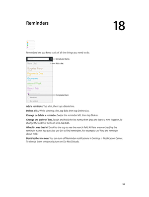 Page 9418
  94
Reminders
Reminders lets you keep track of all the things you need to do.
Add a list.
Completed item
Scheduled items
Add a reminder. Tap a list, then tap a blank line.
Delete a list. While viewing a list, tap Edit, then tap Delete List.
Change or delete a reminder. Swipe the reminder left, then tap Delete.
Change the order of lists. Touch and hold the list name, then drag the list to a new location. To 
change the order of items in a list, tap Edit.
What list was that in? Scroll to the top to see...