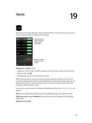 Page 9619
  96
Stocks
Keep track of the major exchanges and your stock portfolio, see the change in value over time, 
and get news about the companies you’re watching.
Tap to see percent 
change. Tap again 
to see market 
capitalization.
Swipe left or right to 
see stats or news 
articles.
Manage your stock list. Tap . 
 •Add an item:  Tap . Enter a symbol, company name, fund name, or index, then tap Search.
 •Delete an item:  Tap .
 •Rearrange the order of items:  Drag  up or down.
While viewing stock info,...