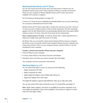 Page 102Watching Rented Movies and TV Shows
You can rent movies from the iTunes Store and watch them on iPhone. You can 
download rented movies and TV shows directly to iPhone, or transfer movies from 
iTunes on your computer to iPhone. (Rented movies and TV shows may not be 
available in all countries or regions.)
See “Purchasing or Renting Videos
” on page 170.
A movie or TV show must be completely downloaded before you can start watching it. 
You can pause a download and resume it later. 
Rented movies and TV...