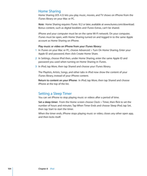 Page 104Home Sharing
Home Sharing (iOS 4.3) lets you play music, movies, and TV shows on iPhone from the 
iTunes library on your Mac or PC. 
Note:  Home Sharing requires iTunes 10.2 or later, available at www.itunes.com/download . 
Bonus content, such as digital booklets and iTunes Extras, can’t be shared.
iPhone and your computer must be on the same Wi-Fi network. On your computer, 
iTunes must be open, with Home Sharing turned on and logged in to the same Apple 
account as Home Sharing on iPhone. 
Play music...