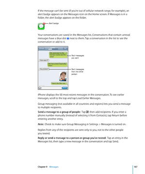 Page 107If the message can’t be sent (if you’re out of cellular network range, for example), an 
alert badge appears on the Messages icon on the Home screen. If Messages is in a 
folder, the alert badge appears on the folder.
Alert badge
Your conversations are saved in the Messages list. Conversations that contain unread 
messages have a blue dot  next to them. Tap a conversation in the list to see the 
conversation or add to it.
Text messages 
you sent
Text messages 
from the other 
person
iPhone displays the...