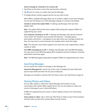 Page 108Send a message to a favorite or to a recent call:  
 1 Tap Phone on the Home screen, then tap Favorites or Recents.
 2 Tap  next to a name or number, then tap Text Message.
 3 If multiple phone numbers appear, tap the one you want to text.
When MMS is available, Messages allows you to include a subject in your text messages. 
You can turn this feature on or off in Messages settings. It is turned on by default.
Include or remove the subject field:   In Settings, tap Messages, then tap Show  
Subject...