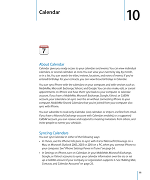 Page 111Calendar
10
About Calendar
Calendar gives you ready access to your calendars and events. You can view individual 
calendars, or several calendars at once. You can view your events by day, by month, 
or in a list. You can search the titles, invitees, locations, and notes of events. If you’ve 
entered birthdays for your contacts, you can view those birthdays in Calendar.
You can sync iPhone with the calendars on your computer, and with services such as 
MobileMe, Microsoft Exchange, Yahoo!, and Google. You...