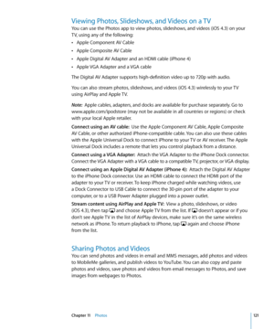 Page 121Viewing Photos, Slideshows, and Videos on a TV
You can use the Photos app to view photos, slideshows, and videos (iOS 4.3) on your 
TV, using any of the following:Apple Component AV Cable
 Â
Apple Composite AV Cable Â
Apple Digital AV Adapter and an HDMI cable (iPhone 4) Â
Apple VGA Adapter and a VGA cable Â
The Digital AV Adapter supports high-definition video up to 720p with audio.
You can also stream photos, slideshows, and videos (iOS 4.3) wirelessly to your TV 
using AirPlay and Apple TV.
Note:...
