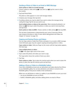 Page 122Sending a Photo or Video in an Email or MMS Message
Send a photo or video in an email message:
 1 Choose a photo or video and tap . If you don’t see , tap the screen to show  
the controls.
 2  Tap Email Photo/Video.
The photo or video appears in a new mail message window.
 3 Compose your message, then tap Send.
 4 If sending a photo, you may be asked if you want to reduce the message size by 
scaling the image. Tap the size you want to use.
Send multiple photos or videos at the same time:   When viewing...