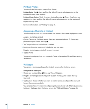 Page 124Printing Photos
You can use AirPrint to print photos from iPhone.
Print a photo:  Tap , then tap Print. Tap Select Printer to select a printer, set the 
number of copies, then tap Print.
Print multiple photos:   While viewing a photo album, tap . Select the photos you 
want to print, then tap Print. Tap Select Printer to select a printer, set the number of 
copies, then tap Print.
For more information, see “Printing
” on page 41 .
Assigning a Photo to a Contact
You can assign a photo to a contact. When...
