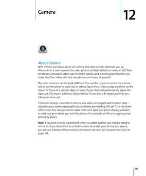 Page 125Camera
12
About Camera
With iPhone, you have a great still camera and video camera wherever you go.  
iPhone 4 has a main camera that takes photos and high-definition video, an LED flash 
for photos and videos taken with the main camera, and a front camera that lets you 
make FaceTime video calls and take photos and videos of yourself.
The main camera is on the back of iPhone. You use the screen to control the camera 
and to see the photo or video you’re taking. Tap-to-focus lets you tap anywhere on the...