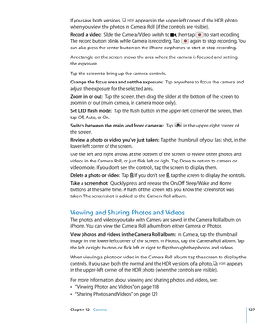 Page 127If you save both versions,  appears in the upper-left corner of the HDR photo 
when you view the photos in Camera Roll (if the controls are visible).
Record a video:  Slide the Camera/Video switch to , then tap  to start recording. 
The record button blinks while Camera is recording. Tap  again to stop recording. You 
can also press the center button on the iPhone earphones to start or stop recording.
A rectangle on the screen shows the area where the camera is focused and setting  
the exposure.
Tap the...