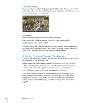 Page 128Trimming Videos
You can trim the frames from the beginning and end of a video that you just recorded, 
or any other video in the Camera Roll album. You can replace the original video or save 
the trimmed version as a new video clip.
Trim a video:  
 1 While viewing a video, tap the screen to display the controls.
 2 Drag either end of the frame viewer at the top of the video, then tap Trim.
 3 Tap Trim Original or “Save as New Clip.”
Important:   If you choose Trim Original, the trimmed frames are...